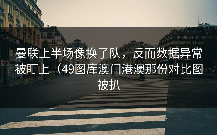 曼联上半场像换了队，反而数据异常被盯上（49图库澳门港澳那份对比图被扒