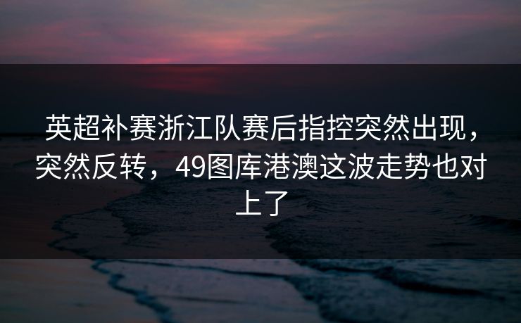 英超补赛浙江队赛后指控突然出现，突然反转，49图库港澳这波走势也对上了