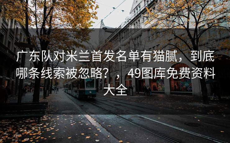 广东队对米兰首发名单有猫腻，到底哪条线索被忽略？，49图库免费资料大全