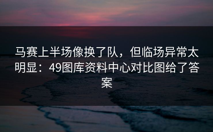 马赛上半场像换了队,但临场异常太明显:49图库资料中心对比图给了答案 马赛上半场像换了队,但临场异常太明显:49图库资料中心对比图给了答案
