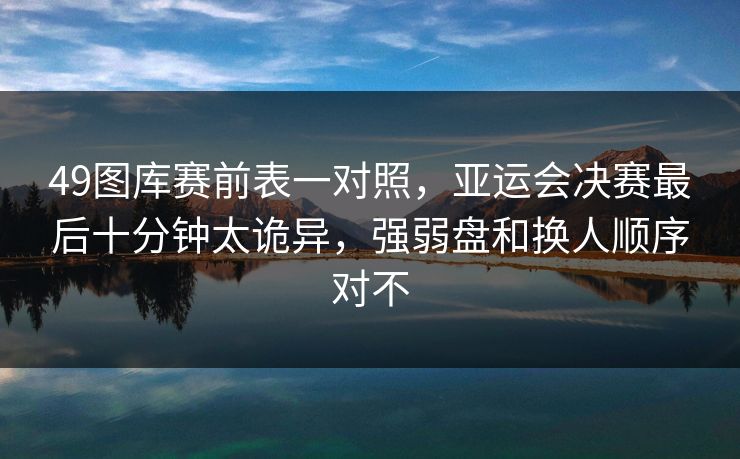 49图库赛前表一对照，亚运会决赛最后十分钟太诡异，强弱盘和换人顺序对不