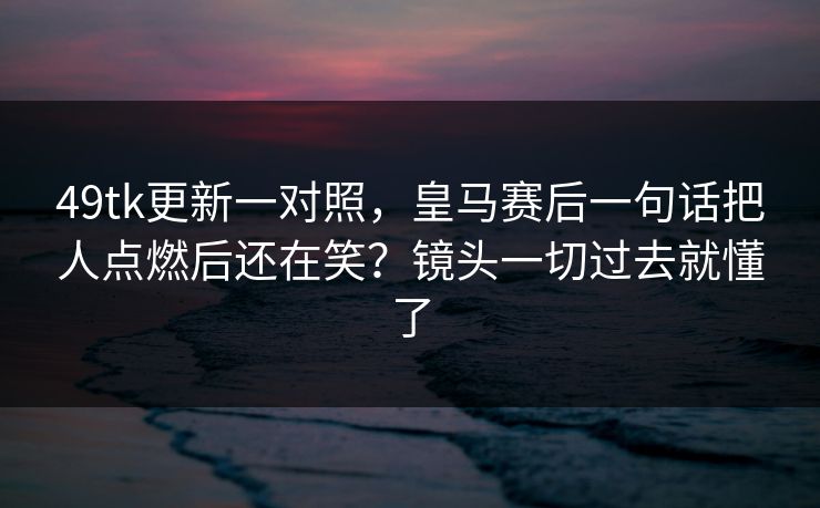 49tk更新一对照,皇马赛后一句话把人点燃后还在笑?镜头一切过去就懂了 49tk更新一对照,皇马赛后一句话把人点燃后还在笑?镜头一切过去就懂了