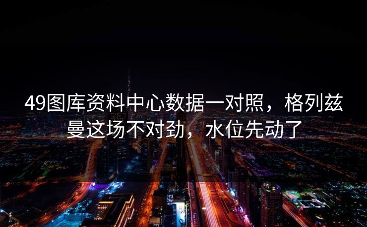 49图库资料中心数据一对照，格列兹曼这场不对劲，水位先动了