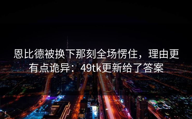 恩比德被换下那刻全场愣住，理由更有点诡异：49tk更新给了答案