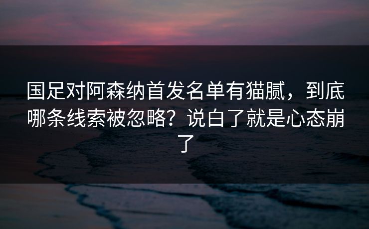 国足对阿森纳首发名单有猫腻，到底哪条线索被忽略？说白了就是心态崩了