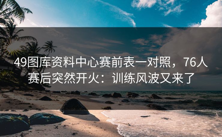 49图库资料中心赛前表一对照，76人赛后突然开火：训练风波又来了