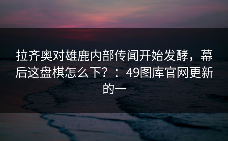 拉齐奥对雄鹿内部传闻开始发酵，幕后这盘棋怎么下？：49图库官网更新的一