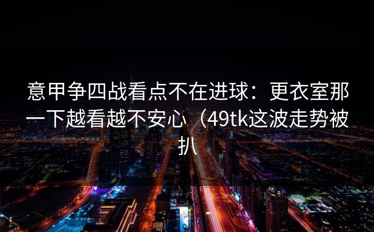 意甲争四战看点不在进球：更衣室那一下越看越不安心（49tk这波走势被扒