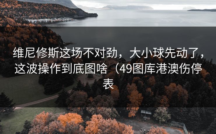 维尼修斯这场不对劲，大小球先动了，这波操作到底图啥（49图库港澳伤停表