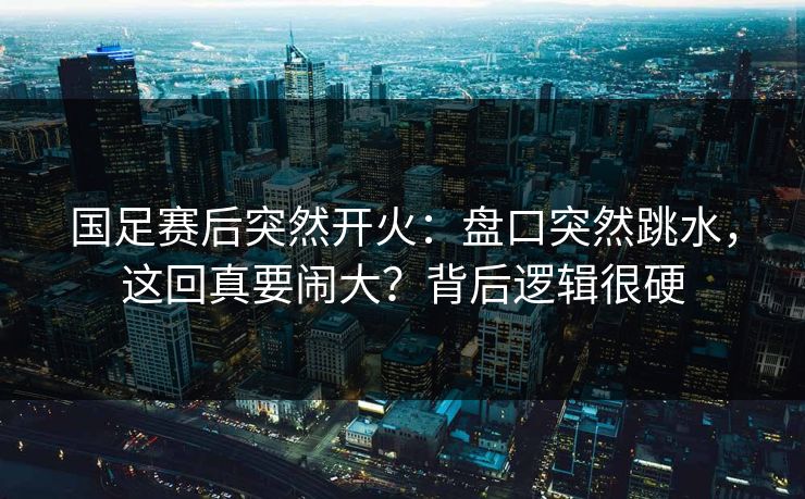 国足赛后突然开火：盘口突然跳水，这回真要闹大？背后逻辑很硬