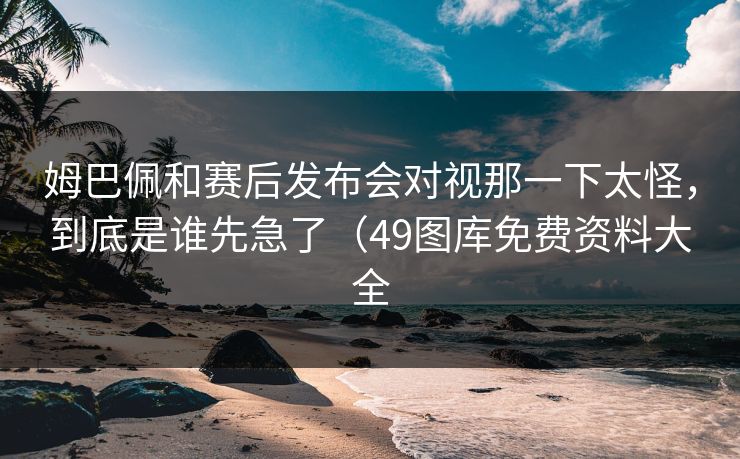 姆巴佩和赛后发布会对视那一下太怪,到底是谁先急了(49图库免费资料大全 姆巴佩和赛后发布会对视那一下太怪,到底是谁先急了(49图库免费资料大全