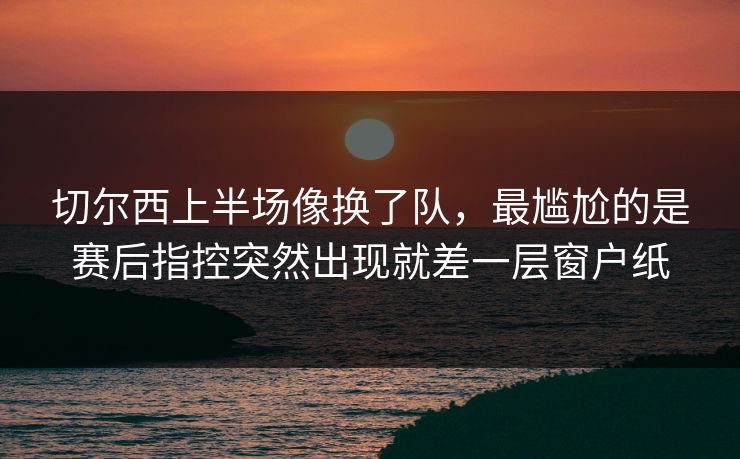 切尔西上半场像换了队，最尴尬的是赛后指控突然出现就差一层窗户纸
