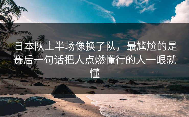 日本队上半场像换了队，最尴尬的是赛后一句话把人点燃懂行的人一眼就懂