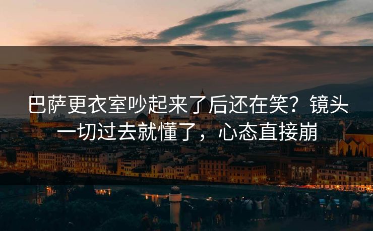 巴萨更衣室吵起来了后还在笑？镜头一切过去就懂了，心态直接崩