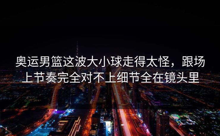 奥运男篮这波大小球走得太怪，跟场上节奏完全对不上细节全在镜头里