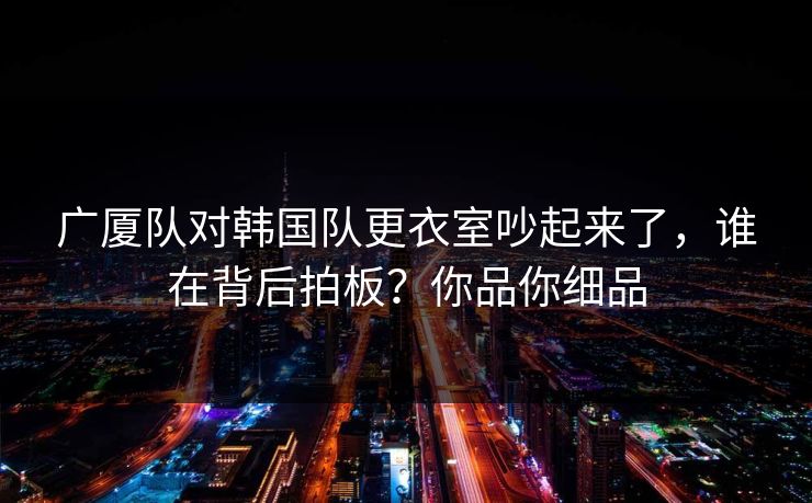广厦队对韩国队更衣室吵起来了，谁在背后拍板？你品你细品