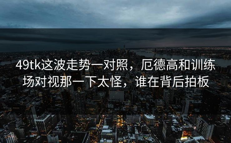 49tk这波走势一对照，厄德高和训练场对视那一下太怪，谁在背后拍板