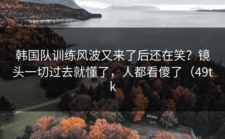 韩国队训练风波又来了后还在笑?镜头一切过去就懂了,人都看傻了(49tk 韩国队训练风波又来了后还在笑?镜头一切过去就懂了,人都看傻了(49tk
