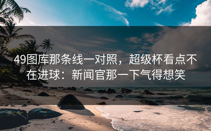 49图库那条线一对照,超级杯看点不在进球:新闻官那一下气得想笑 49图库那条线一对照,超级杯看点不在进球:新闻官那一下气得想笑