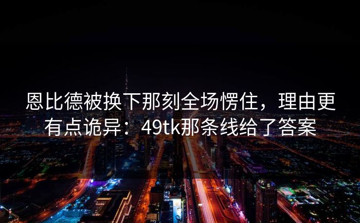 恩比德被换下那刻全场愣住，理由更有点诡异：49tk那条线给了答案