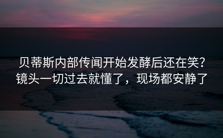 贝蒂斯内部传闻开始发酵后还在笑？镜头一切过去就懂了，现场都安静了