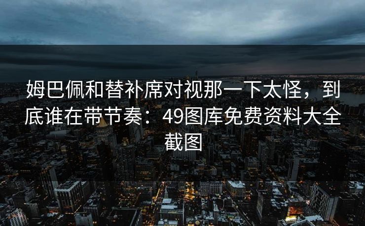 姆巴佩和替补席对视那一下太怪，到底谁在带节奏：49图库免费资料大全截图