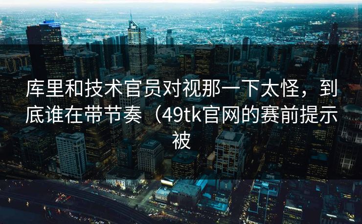库里和技术官员对视那一下太怪，到底谁在带节奏（49tk官网的赛前提示被