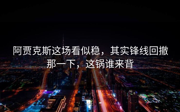 阿贾克斯这场看似稳，其实锋线回撤那一下，这锅谁来背