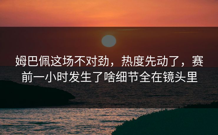 姆巴佩这场不对劲，热度先动了，赛前一小时发生了啥细节全在镜头里