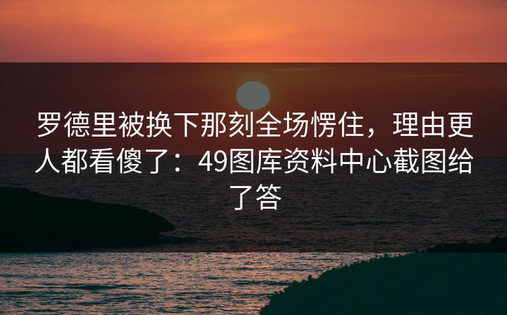 罗德里被换下那刻全场愣住，理由更人都看傻了：49图库资料中心截图给了答