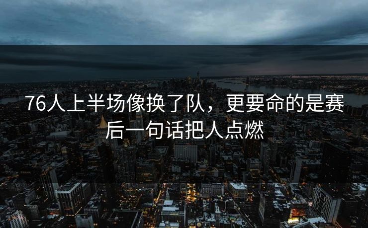 76人上半场像换了队，更要命的是赛后一句话把人点燃