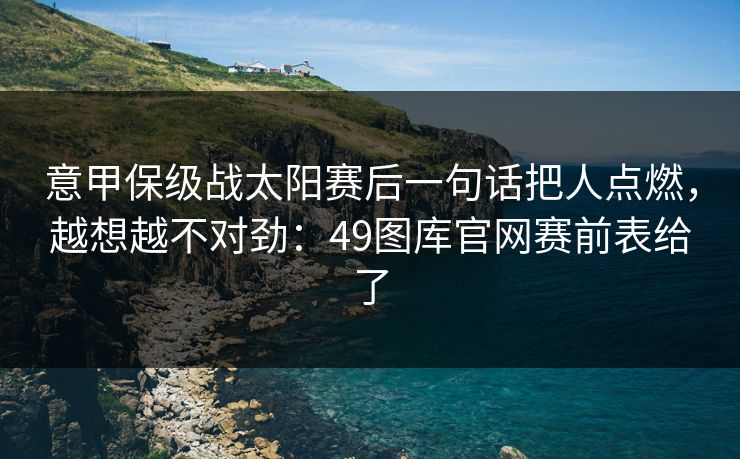 意甲保级战太阳赛后一句话把人点燃,越想越不对劲:49图库官网赛前表给了 意甲保级战太阳赛后一句话把人点燃,越想越不对劲:49图库官网赛前表给了