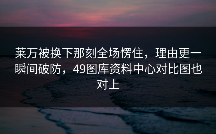 莱万被换下那刻全场愣住，理由更一瞬间破防，49图库资料中心对比图也对上
