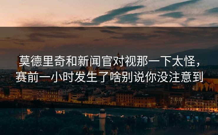 莫德里奇和新闻官对视那一下太怪，赛前一小时发生了啥别说你没注意到