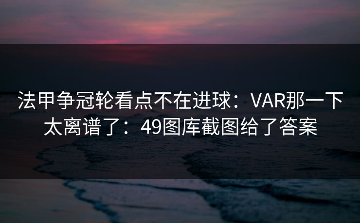 法甲争冠轮看点不在进球:VAR那一下太离谱了:49图库截图给了答案 法甲争冠轮看点不在进球:VAR那一下太离谱了:49图库截图给了答案