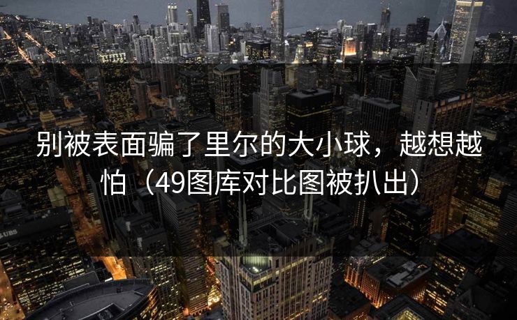 别被表面骗了里尔的大小球,越想越怕(49图库对比图被扒出) 别被表面骗了里尔的大小球,越想越怕(49图库对比图被扒出)