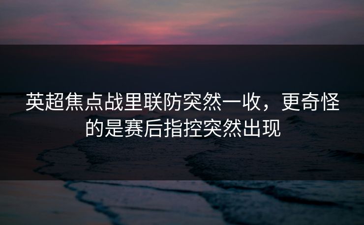英超焦点战里联防突然一收，更奇怪的是赛后指控突然出现