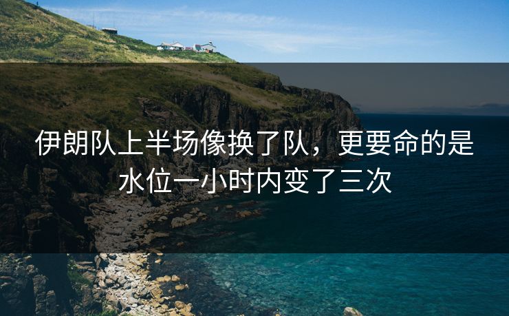 伊朗队上半场像换了队，更要命的是水位一小时内变了三次