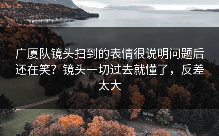 广厦队镜头扫到的表情很说明问题后还在笑？镜头一切过去就懂了，反差太大