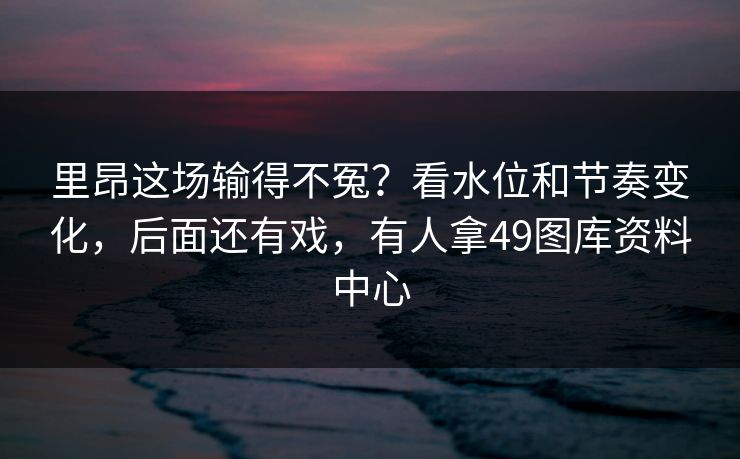 里昂这场输得不冤?看水位和节奏变化,后面还有戏,有人拿49图库资料中心 里昂这场输得不冤?看水位和节奏变化,后面还有戏,有人拿49图库资料中心