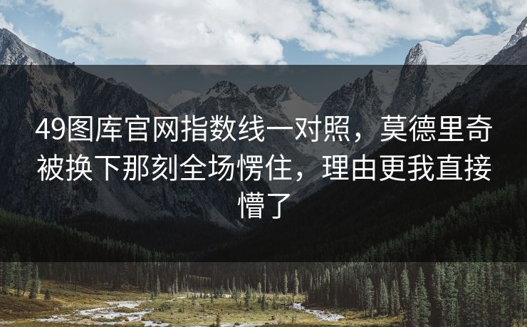49图库官网指数线一对照,莫德里奇被换下那刻全场愣住,理由更我直接懵了 49图库官网指数线一对照,莫德里奇被换下那刻全场愣住,理由更我直接懵了