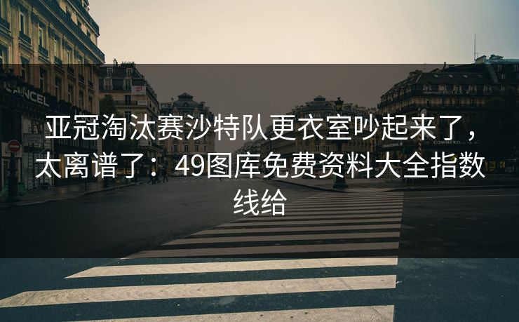 亚冠淘汰赛沙特队更衣室吵起来了，太离谱了：49图库免费资料大全指数线给