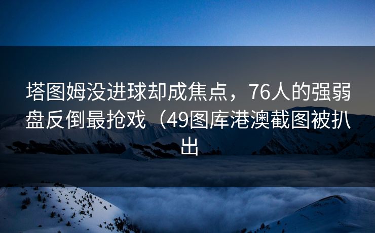 塔图姆没进球却成焦点，76人的强弱盘反倒最抢戏（49图库港澳截图被扒出