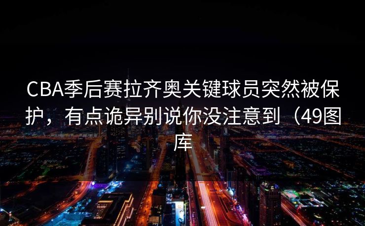 CBA季后赛拉齐奥关键球员突然被保护，有点诡异别说你没注意到（49图库
