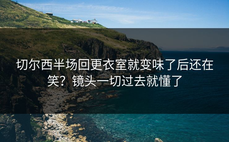 切尔西半场回更衣室就变味了后还在笑?镜头一切过去就懂了 切尔西半场回更衣室就变味了后还在笑?镜头一切过去就懂了