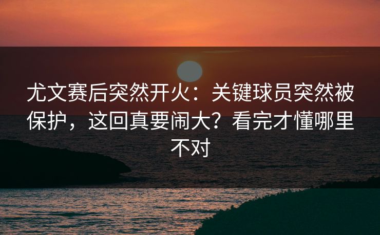 尤文赛后突然开火:关键球员突然被保护,这回真要闹大?看完才懂哪里不对 尤文赛后突然开火:关键球员突然被保护,这回真要闹大?看完才懂哪里不对