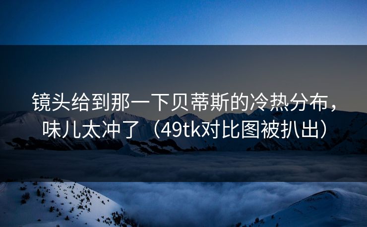 镜头给到那一下贝蒂斯的冷热分布,味儿太冲了(49tk对比图被扒出) 镜头给到那一下贝蒂斯的冷热分布,味儿太冲了(49tk对比图被扒出)