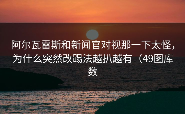 阿尔瓦雷斯和新闻官对视那一下太怪，为什么突然改踢法越扒越有（49图库数