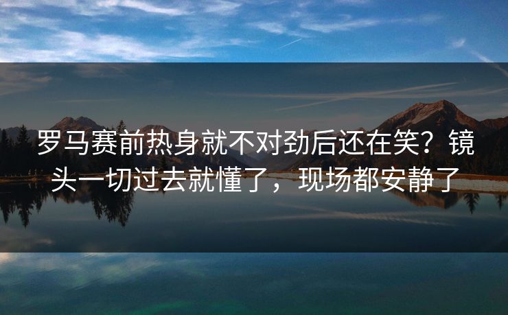 罗马赛前热身就不对劲后还在笑？镜头一切过去就懂了，现场都安静了