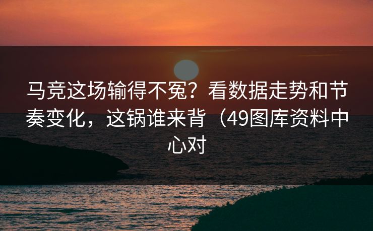 马竞这场输得不冤？看数据走势和节奏变化，这锅谁来背（49图库资料中心对